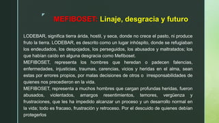 z
MEFIBOSET: Linaje, desgracia y futuro
LODEBAR, significa tierra árida, hostil, y seca, donde no crece el pasto, ni produce
fruto la tierra. LODEBAR, es descrito como un lugar inhóspito, donde se refugiaban
los endeudados, los despojados, los perseguidos, los abusados y maltratados; los
que habían caído en alguna desgracia como Mefiboset.
MEFIBOSET, representa los hombres que heredan o padecen falencias,
enfermedades, injusticias, traumas, carencias, vicios y heridas en el alma, sean
estas por errores propios, por malas decisiones de otros o irresponsabilidades de
quienes nos precedieron en la vida.
MEFIBOSET, representa a muchos hombres que cargan profundas heridas, fueron
abusados, violentados, amargos resentimientos, temores, vergüenza y
frustraciones, que les ha impedido alcanzar un proceso y un desarrollo normal en
la vida; todo es fracaso, frustración y retroceso. Por el descuido de quienes debían
protegerlos
 