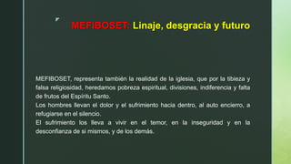 z
MEFIBOSET: Linaje, desgracia y futuro
MEFIBOSET, representa también la realidad de la iglesia, que por la tibieza y
falsa religiosidad, heredamos pobreza espiritual, divisiones, indiferencia y falta
de frutos del Espíritu Santo.
Los hombres llevan el dolor y el sufrimiento hacia dentro, al auto encierro, a
refugiarse en el silencio.
El sufrimiento los lleva a vivir en el temor, en la inseguridad y en la
desconfianza de si mismos, y de los demás.
 
