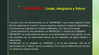 z
MEFIBOSET: Linaje, desgracia y futuro
Y es así, como nos transformamos en un MEFIBOSET, cuyo nombre significa "el que
lleva la vergüenza en sí mismo"; porque cargamos vergüenza, cargamos culpabilidad, y
no queremos ser expuestos en nuestras debilidades, a los ojos de los demás.
¿Te has sentido en la vida identificado con MEFIBOSET, o viviendo en LODEBAR?
MEFIBOSET se oculta detrás del silencio, de la agresividad de un mal carácter, de una
risa superficial, de una enfermedad crónica, de una depresión, de alguna adicción, o
depravación.
MEFIBOSET se ha refugiado en LODEBAR, y no ha sido destruido, sólo por la
generosidad de un "Maquir" que lo ha sostenido. Es la mano invisible del amor de Dios,
en medio de la miseria humana.
 
