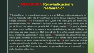 z
MEFIBOSET: Reinvindicación y
restauración
7 Y le dijo David: No tengas temor, porque yo a la verdad haré contigo misericordia por
amor de Jonatán tu padre, y te devolveré todas las tierras de Saúl tu padre; y tú comerás
siempre a mi mesa. 8 Y él inclinándose, dijo: ¿Quién es tu siervo, para que mires a un
perro muerto como yo? 9 Entonces el rey llamó a Siba siervo de Saúl, y le dijo: Todo lo
que fue de Saúl y de toda su casa, yo lo he dado al hijo de tu señor. 10 Tú, pues, le labrarás
las tierras, tú con tus hijos y tus siervos, y almacenarás los frutos, para que el hijo de tu
señor tenga pan para comer; pero Mefi-boset el hijo de tu señor comerá siempre a mi
mesa. Y tenía Siba quince hijos y veinte siervos. 11 Y respondió Siba al rey: Conforme a
todo lo que ha mandado mi señor el rey a su siervo, así lo hará tu siervo. Mefi-boset, dijo
el rey, comerá a mi mesa, como uno de los hijos del rey. 12 Y tenía Mefi-boset un hijo
pequeño, que se llamaba Micaía. Y toda la familia de la casa de Siba eran siervos de Mefi-
boset. 13 Y moraba Mefi-boset en Jerusalén, porque comía siempre a la mesa del rey; y
estaba lisiado de ambos pies.
 