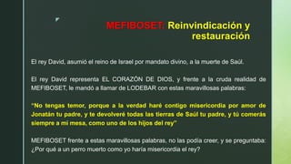 z
MEFIBOSET: Reinvindicación y
restauración
El rey David, asumió el reino de Israel por mandato divino, a la muerte de Saúl.
El rey David representa EL CORAZÓN DE DIOS, y frente a la cruda realidad de
MEFIBOSET, le mandó a llamar de LODEBAR con estas maravillosas palabras:
“No tengas temor, porque a la verdad haré contigo misericordia por amor de
Jonatán tu padre, y te devolveré todas las tierras de Saúl tu padre, y tú comerás
siempre a mi mesa, como uno de los hijos del rey”
MEFIBOSET frente a estas maravillosas palabras, no las podía creer, y se preguntaba:
¿Por qué a un perro muerto como yo haría misericordia el rey?
 