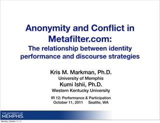 Anonymity and Conﬂict in
                             Metaﬁlter.com:
                      The relationship between identity
                    performance and discourse strategies

                              Kris M. Markman, Ph.D.
                                  University of Memphis
                                  Kumi Ishii, Ph.D.
                              Western Kentucky University
                              IR 12: Performance & Participation
                               October 11, 2011 Seattle, WA



Monday, October 17, 11
 