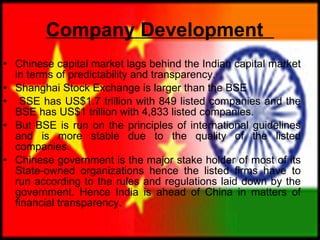 Company Development   Chinese capital market lags behind the Indian capital market in terms of predictability and transparency.  Shanghai Stock Exchange is larger than the BSE  SSE has US$1.7 trillion with 849 listed companies and the BSE has US$1 trillion with 4,833 listed companies.  But BSE is run on the principles of international guidelines and is more stable due to the quality of the listed companies.  Chinese government is the major stake holder of most of its State-owned organizations hence the listed firms have to run according to the rules and regulations laid down by the government. Hence India is ahead of China in matters of financial transparency. 