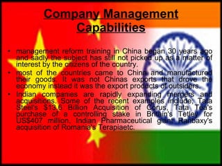 Company Management Capabilities management reform training in China began 30 years ago and sadly the subject has still not picked up as a matter of interest by the citizens of the country.  most of the countries came to China and manufactured their goods. It was not Chinas exports that drove the economy instead it was the export products of outsiders. Indian companies are rapidly expanding mergers and acquisitions. Some of the recent examples include; Tata Steel's $13.6 Billion Acquisition of Corus, Tata Tea's purchase of a controlling stake in Britain's Tetley for US$407 million, Indian Pharmaceutical giant Ranbaxy's acquisition of Romania's Terapiaetc.  
