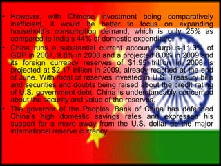 However, with Chinese investment being comparatively inefficient, it would be better to focus on expanding household’s consumption demand, which is only 25% as compared to India’s 44% of domestic expenditure.  China runs a substantial current account surplus-11.3% of GDP in 2007, 9.8% in 2008 and a projected 8.0% in 2009 and its foreign currency reserves of $1.95 trillion in 2008 is projected at $2.17 trillion in 2009, already reached at the end of June. With most of reserves invested in U.S. Treasury bills and securities and doubts being raised about the credit rating of U.S. government debt, China is understandably concerned about the security and value of the reserves. The governor of the Peoples’ Bank of China has defended China’s high domestic savings rates and expressed his support for a move away from the U.S. dollar as the major international reserve currency  