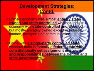 Development Strategies: Contd. China's economy was almost  entirely state-owned and state-controlled  whereas India’s economy was  state-controlled and directed   but mostly privately owned except in industry, finance, transport and communication  China was  a single-party controlled state  whereas India is formally  a federal state with a constitutionally set assignment of powers and responsibilities between the Central and state governments.  