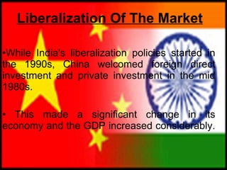 Liberalization Of The Market While India's liberalization policies started in the 1990s, China welcomed foreign direct investment and private investment in the mid 1980s. This made a significant change in its economy and the GDP increased considerably.  