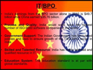 IT/BPO   India's earnings from the BPO sector alone in 2010 is $49.7 billion while China earned $35.76 billion.  Process and Quality : India would soon have the highest number of ISO-9000 software companies in the world.  Government Support : The Indian Government has formulated policies and laws to ensure growth of the ITES-BPO sector in India. Skilled and Talented Resource : India has highly talented and qualified resource in IT.  Education System : The education standard is at par with global standards. 