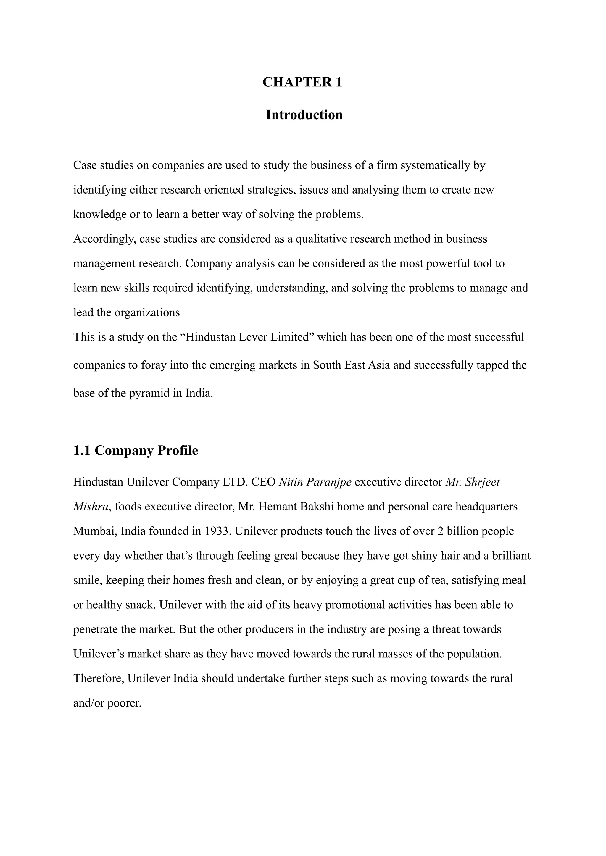 CHAPTER 1
Introduction
Case studies on companies are used to study the business of a firm systematically by
identifying either research oriented strategies, issues and analysing them to create new
knowledge or to learn a better way of solving the problems.
Accordingly, case studies are considered as a qualitative research method in business
management research. Company analysis can be considered as the most powerful tool to
learn new skills required identifying, understanding, and solving the problems to manage and
lead the organizations
This is a study on the “Hindustan Lever Limited” which has been one of the most successful
companies to foray into the emerging markets in South East Asia and successfully tapped the
base of the pyramid in India.
1.1 Company Profile
Hindustan Unilever Company LTD. CEO Nitin Paranjpe executive director Mr. Shrjeet
Mishra, foods executive director, Mr. Hemant Bakshi home and personal care headquarters
Mumbai, India founded in 1933. Unilever products touch the lives of over 2 billion people
every day whether that’s through feeling great because they have got shiny hair and a brilliant
smile, keeping their homes fresh and clean, or by enjoying a great cup of tea, satisfying meal
or healthy snack. Unilever with the aid of its heavy promotional activities has been able to
penetrate the market. But the other producers in the industry are posing a threat towards
Unilever’s market share as they have moved towards the rural masses of the population.
Therefore, Unilever India should undertake further steps such as moving towards the rural
and/or poorer.
 