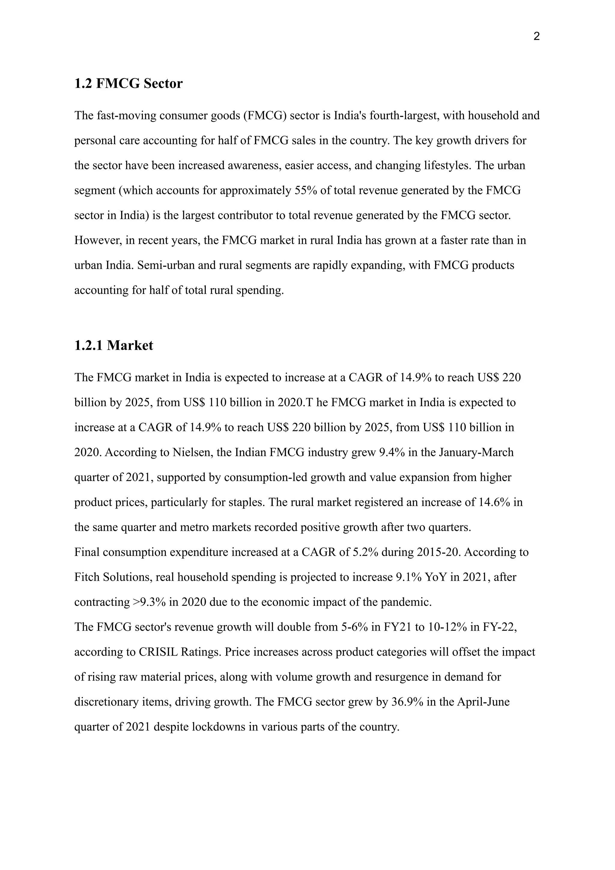 2
1.2 FMCG Sector
The fast-moving consumer goods (FMCG) sector is India's fourth-largest, with household and
personal care accounting for half of FMCG sales in the country. The key growth drivers for
the sector have been increased awareness, easier access, and changing lifestyles. The urban
segment (which accounts for approximately 55% of total revenue generated by the FMCG
sector in India) is the largest contributor to total revenue generated by the FMCG sector.
However, in recent years, the FMCG market in rural India has grown at a faster rate than in
urban India. Semi-urban and rural segments are rapidly expanding, with FMCG products
accounting for half of total rural spending.
1.2.1 Market
The FMCG market in India is expected to increase at a CAGR of 14.9% to reach US$ 220
billion by 2025, from US$ 110 billion in 2020.T he FMCG market in India is expected to
increase at a CAGR of 14.9% to reach US$ 220 billion by 2025, from US$ 110 billion in
2020. According to Nielsen, the Indian FMCG industry grew 9.4% in the January-March
quarter of 2021, supported by consumption-led growth and value expansion from higher
product prices, particularly for staples. The rural market registered an increase of 14.6% in
the same quarter and metro markets recorded positive growth after two quarters.
Final consumption expenditure increased at a CAGR of 5.2% during 2015-20. According to
Fitch Solutions, real household spending is projected to increase 9.1% YoY in 2021, after
contracting >9.3% in 2020 due to the economic impact of the pandemic.
The FMCG sector's revenue growth will double from 5-6% in FY21 to 10-12% in FY-22,
according to CRISIL Ratings. Price increases across product categories will offset the impact
of rising raw material prices, along with volume growth and resurgence in demand for
discretionary items, driving growth. The FMCG sector grew by 36.9% in the April-June
quarter of 2021 despite lockdowns in various parts of the country.
 