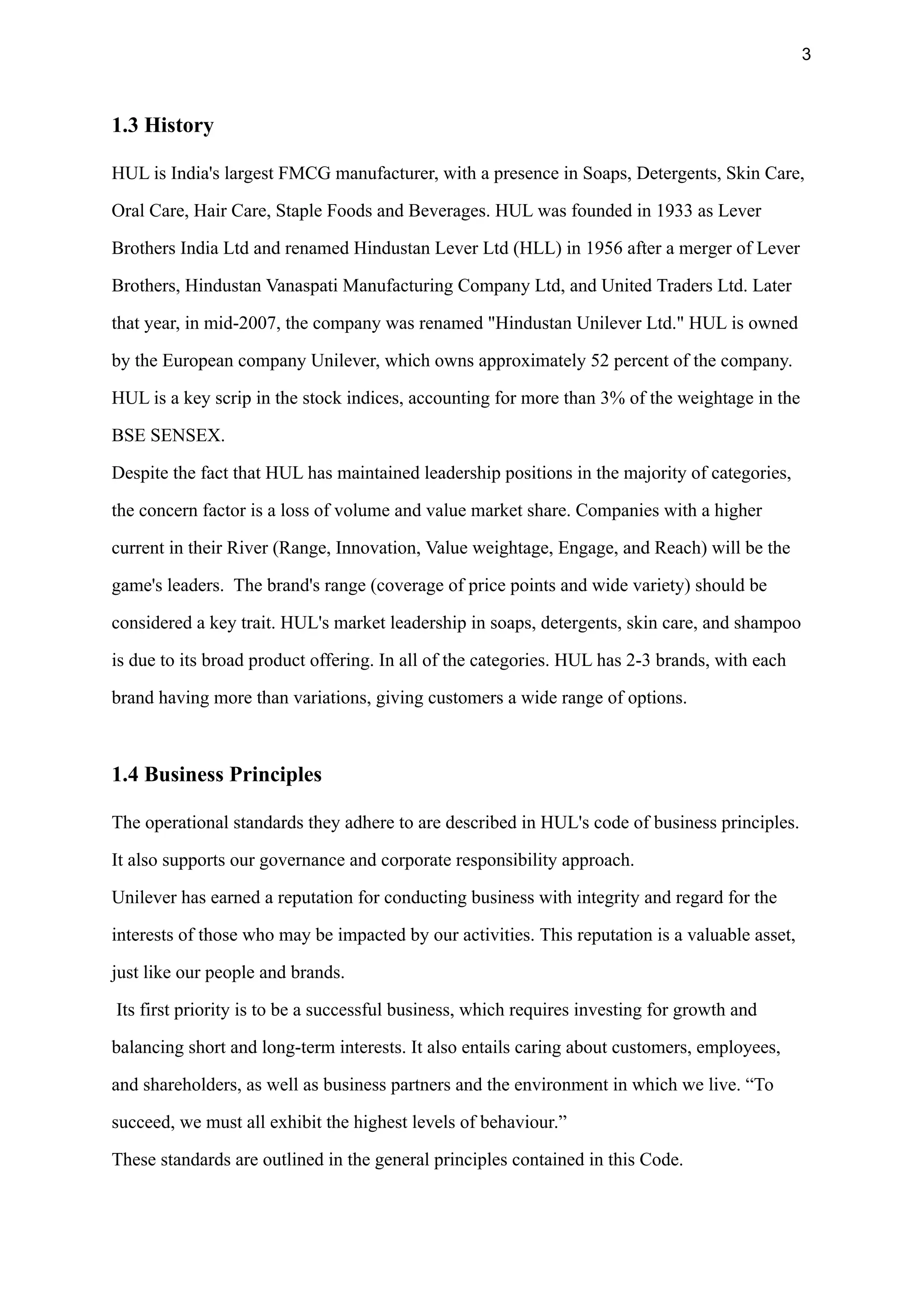 3
1.3 History
HUL is India's largest FMCG manufacturer, with a presence in Soaps, Detergents, Skin Care,
Oral Care, Hair Care, Staple Foods and Beverages. HUL was founded in 1933 as Lever
Brothers India Ltd and renamed Hindustan Lever Ltd (HLL) in 1956 after a merger of Lever
Brothers, Hindustan Vanaspati Manufacturing Company Ltd, and United Traders Ltd. Later
that year, in mid-2007, the company was renamed "Hindustan Unilever Ltd." HUL is owned
by the European company Unilever, which owns approximately 52 percent of the company.
HUL is a key scrip in the stock indices, accounting for more than 3% of the weightage in the
BSE SENSEX.
Despite the fact that HUL has maintained leadership positions in the majority of categories,
the concern factor is a loss of volume and value market share. Companies with a higher
current in their River (Range, Innovation, Value weightage, Engage, and Reach) will be the
game's leaders. The brand's range (coverage of price points and wide variety) should be
considered a key trait. HUL's market leadership in soaps, detergents, skin care, and shampoo
is due to its broad product offering. In all of the categories. HUL has 2-3 brands, with each
brand having more than variations, giving customers a wide range of options.
1.4 Business Principles
The operational standards they adhere to are described in HUL's code of business principles.
It also supports our governance and corporate responsibility approach.
Unilever has earned a reputation for conducting business with integrity and regard for the
interests of those who may be impacted by our activities. This reputation is a valuable asset,
just like our people and brands.
Its first priority is to be a successful business, which requires investing for growth and
balancing short and long-term interests. It also entails caring about customers, employees,
and shareholders, as well as business partners and the environment in which we live. “To
succeed, we must all exhibit the highest levels of behaviour.”
These standards are outlined in the general principles contained in this Code.
 