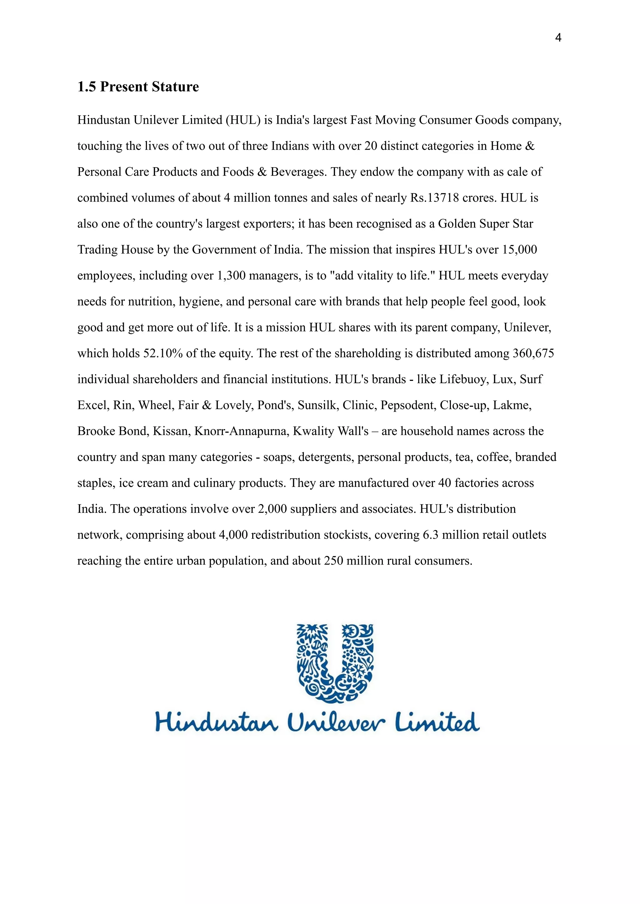 4
1.5 Present Stature
Hindustan Unilever Limited (HUL) is India's largest Fast Moving Consumer Goods company,
touching the lives of two out of three Indians with over 20 distinct categories in Home &
Personal Care Products and Foods & Beverages. They endow the company with as cale of
combined volumes of about 4 million tonnes and sales of nearly Rs.13718 crores. HUL is
also one of the country's largest exporters; it has been recognised as a Golden Super Star
Trading House by the Government of India. The mission that inspires HUL's over 15,000
employees, including over 1,300 managers, is to "add vitality to life." HUL meets everyday
needs for nutrition, hygiene, and personal care with brands that help people feel good, look
good and get more out of life. It is a mission HUL shares with its parent company, Unilever,
which holds 52.10% of the equity. The rest of the shareholding is distributed among 360,675
individual shareholders and financial institutions. HUL's brands - like Lifebuoy, Lux, Surf
Excel, Rin, Wheel, Fair & Lovely, Pond's, Sunsilk, Clinic, Pepsodent, Close-up, Lakme,
Brooke Bond, Kissan, Knorr-Annapurna, Kwality Wall's – are household names across the
country and span many categories - soaps, detergents, personal products, tea, coffee, branded
staples, ice cream and culinary products. They are manufactured over 40 factories across
India. The operations involve over 2,000 suppliers and associates. HUL's distribution
network, comprising about 4,000 redistribution stockists, covering 6.3 million retail outlets
reaching the entire urban population, and about 250 million rural consumers.
 
