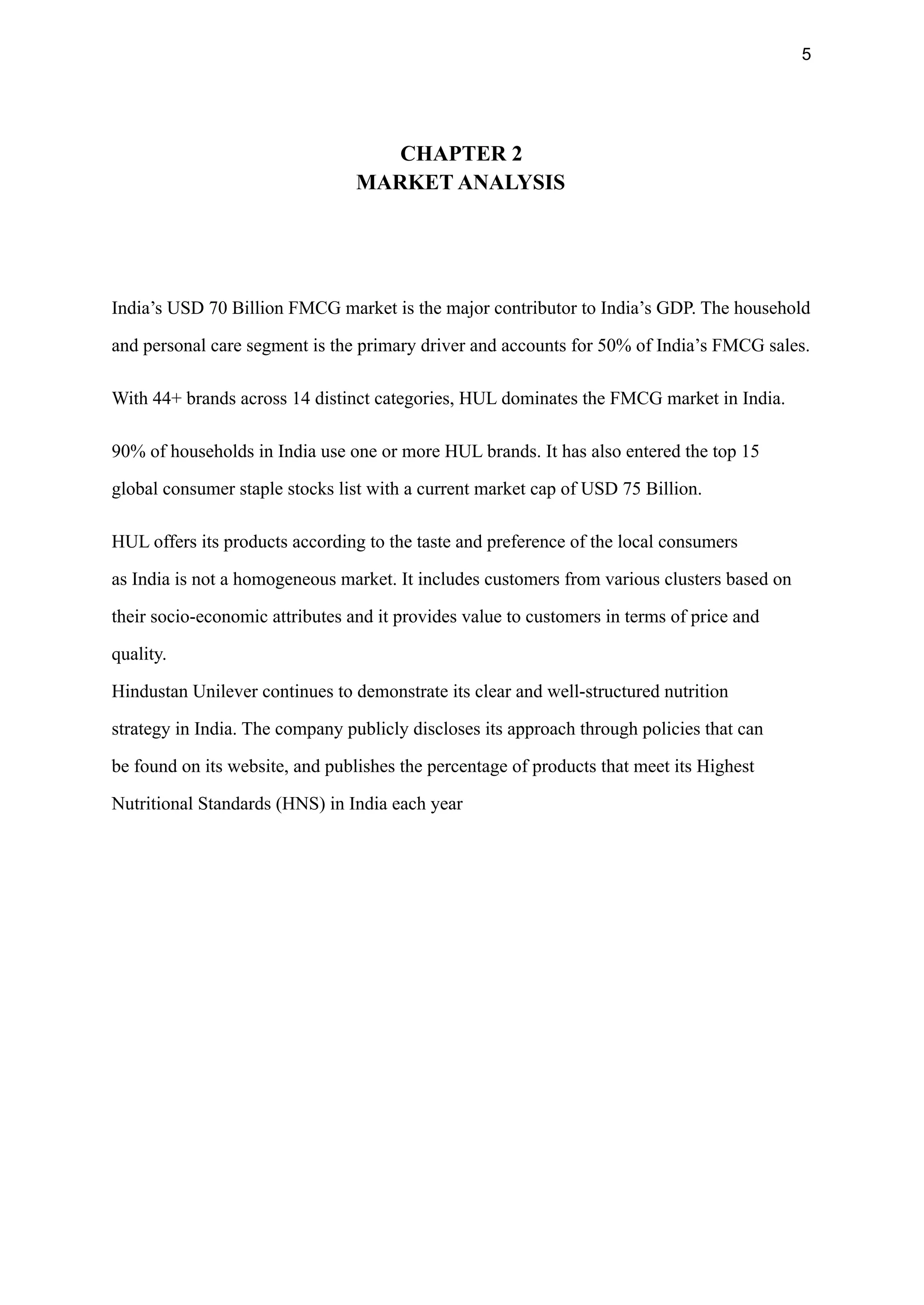 5
CHAPTER 2
MARKET ANALYSIS
 
India’s USD 70 Billion FMCG market is the major contributor to India’s GDP. The household
and personal care segment is the primary driver and accounts for 50% of India’s FMCG sales.
With 44+ brands across 14 distinct categories, HUL dominates the FMCG market in India.
90% of households in India use one or more HUL brands. It has also entered the top 15
global consumer staple stocks list with a current market cap of USD 75 Billion.
HUL offers its products according to the taste and preference of the local consumers
as India is not a homogeneous market. It includes customers from various clusters based on
their socio-economic attributes and it provides value to customers in terms of price and
quality.
Hindustan Unilever continues to demonstrate its clear and well-structured nutrition
strategy in India. The company publicly discloses its approach through policies that can
be found on its website, and publishes the percentage of products that meet its Highest
Nutritional Standards (HNS) in India each year
 