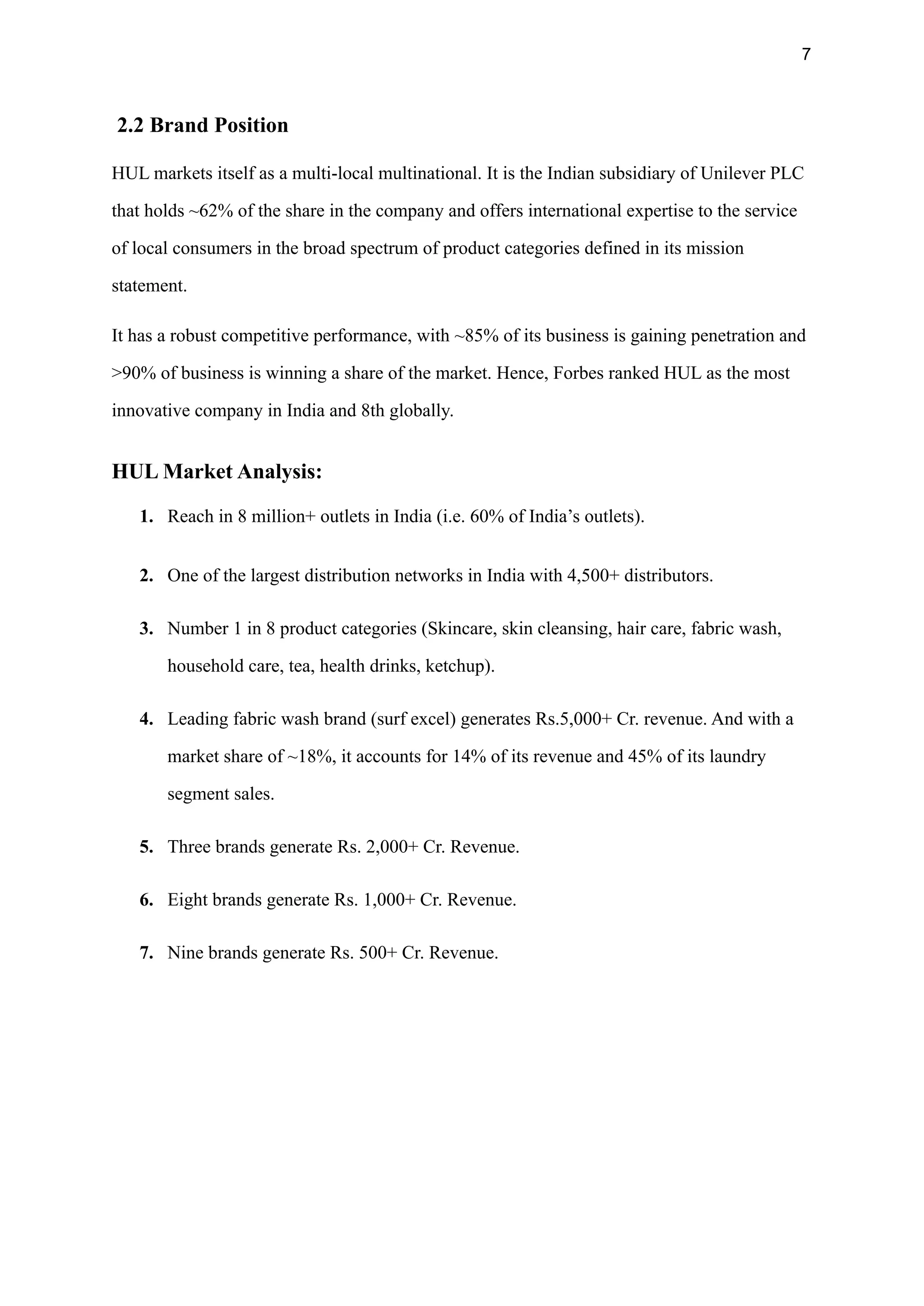 7
2.2 Brand Position
HUL markets itself as a multi-local multinational. It is the Indian subsidiary of Unilever PLC
that holds ~62% of the share in the company and offers international expertise to the service
of local consumers in the broad spectrum of product categories defined in its mission
statement.
It has a robust competitive performance, with ~85% of its business is gaining penetration and
>90% of business is winning a share of the market. Hence, Forbes ranked HUL as the most
innovative company in India and 8th globally.
HUL Market Analysis:
1. Reach in 8 million+ outlets in India (i.e. 60% of India’s outlets).
2. One of the largest distribution networks in India with 4,500+ distributors.
3. Number 1 in 8 product categories (Skincare, skin cleansing, hair care, fabric wash,
household care, tea, health drinks, ketchup).
4. Leading fabric wash brand (surf excel) generates Rs.5,000+ Cr. revenue. And with a
market share of ~18%, it accounts for 14% of its revenue and 45% of its laundry
segment sales.
5. Three brands generate Rs. 2,000+ Cr. Revenue.
6. Eight brands generate Rs. 1,000+ Cr. Revenue.
7. Nine brands generate Rs. 500+ Cr. Revenue.
 