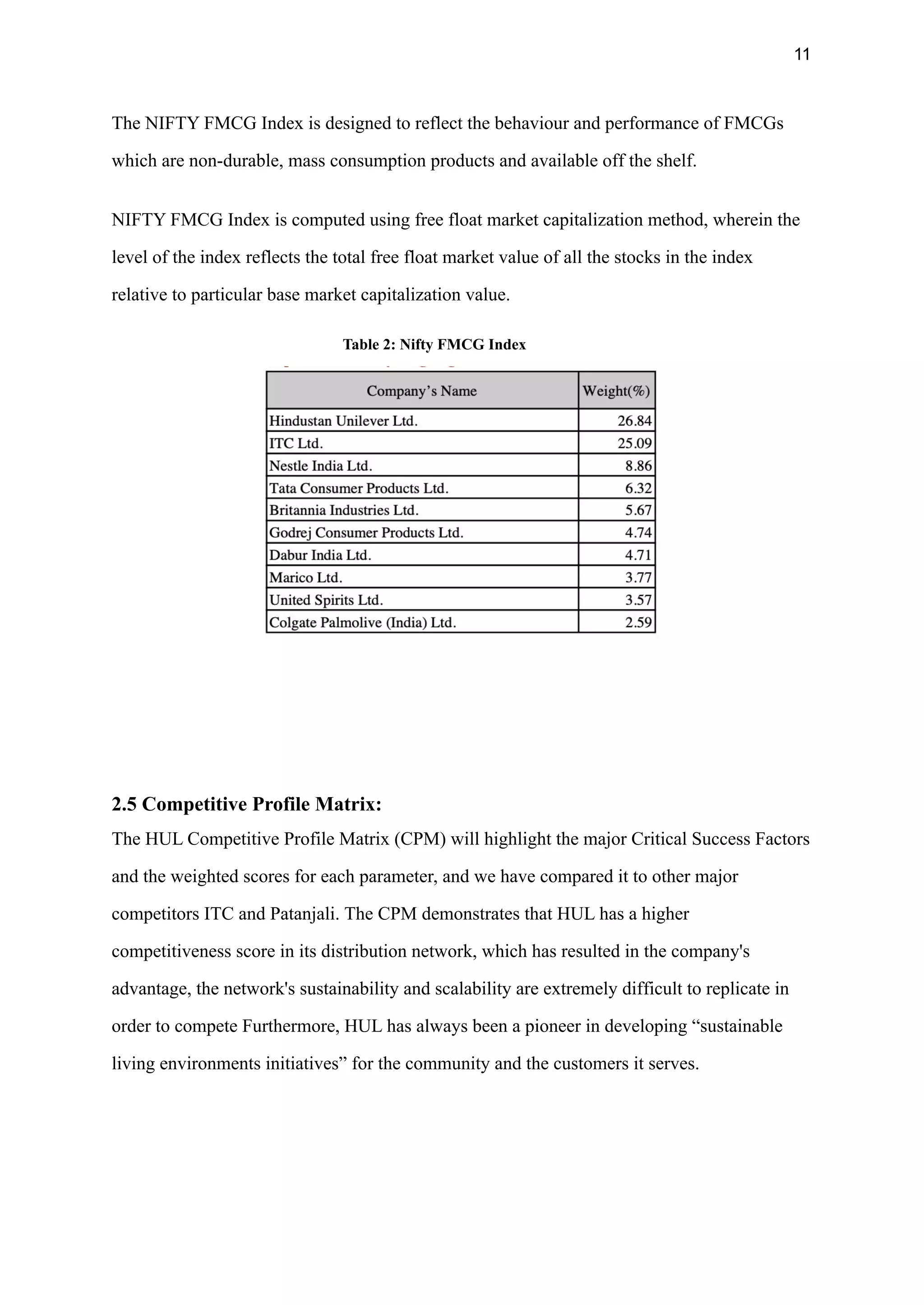 11
The NIFTY FMCG Index is designed to reflect the behaviour and performance of FMCGs
which are non-durable, mass consumption products and available off the shelf.
NIFTY FMCG Index is computed using free float market capitalization method, wherein the
level of the index reflects the total free float market value of all the stocks in the index
relative to particular base market capitalization value.
Table 2: Nifty FMCG Index
2.5 Competitive Profile Matrix:
The HUL Competitive Profile Matrix (CPM) will highlight the major Critical Success Factors
and the weighted scores for each parameter, and we have compared it to other major
competitors ITC and Patanjali. The CPM demonstrates that HUL has a higher
competitiveness score in its distribution network, which has resulted in the company's
advantage, the network's sustainability and scalability are extremely difficult to replicate in
order to compete Furthermore, HUL has always been a pioneer in developing “sustainable
living environments initiatives” for the community and the customers it serves.
 