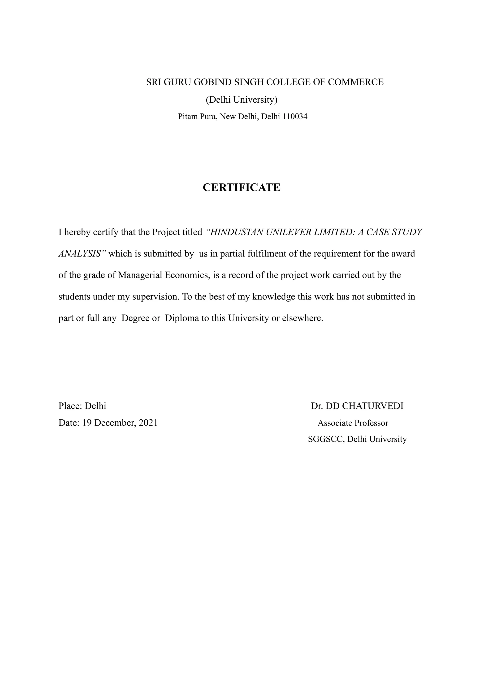 SRI GURU GOBIND SINGH COLLEGE OF COMMERCE
(Delhi University)
Pitam Pura, New Delhi, Delhi 110034
CERTIFICATE
I hereby certify that the Project titled “HINDUSTAN UNILEVER LIMITED: A CASE STUDY
ANALYSIS” which is submitted by us in partial fulfilment of the requirement for the award
of the grade of Managerial Economics, is a record of the project work carried out by the
students under my supervision. To the best of my knowledge this work has not submitted in
part or full any Degree or Diploma to this University or elsewhere.
Place: Delhi Dr. DD CHATURVEDI
Date: 19 December, 2021 Associate Professor
SGGSCC, Delhi University
 