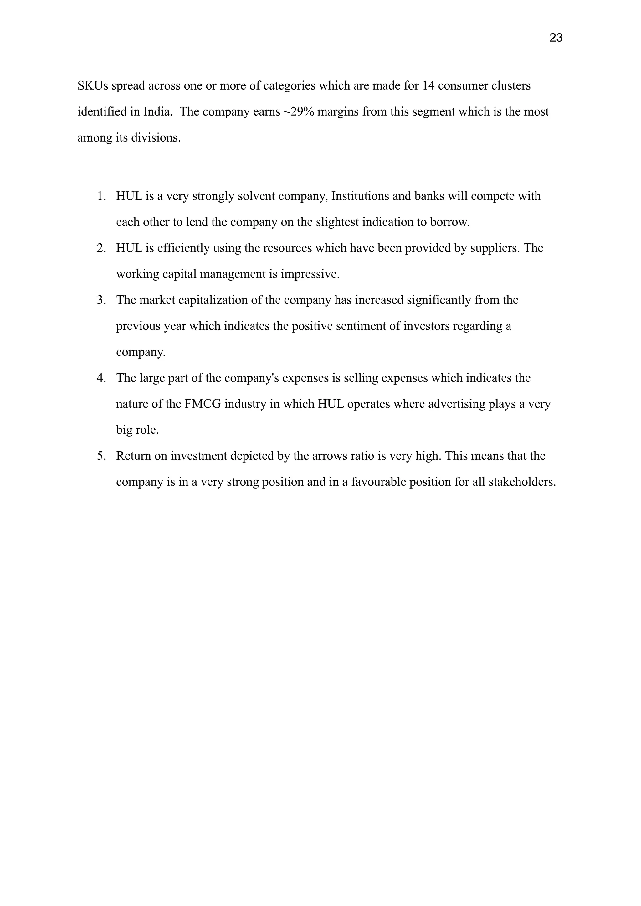 23
SKUs spread across one or more of categories which are made for 14 consumer clusters
identified in India. The company earns ~29% margins from this segment which is the most
among its divisions.
1. HUL is a very strongly solvent company, Institutions and banks will compete with
each other to lend the company on the slightest indication to borrow.
2. HUL is efficiently using the resources which have been provided by suppliers. The
working capital management is impressive.
3. The market capitalization of the company has increased significantly from the
previous year which indicates the positive sentiment of investors regarding a
company.
4. The large part of the company's expenses is selling expenses which indicates the
nature of the FMCG industry in which HUL operates where advertising plays a very
big role.
5. Return on investment depicted by the arrows ratio is very high. This means that the
company is in a very strong position and in a favourable position for all stakeholders.
 