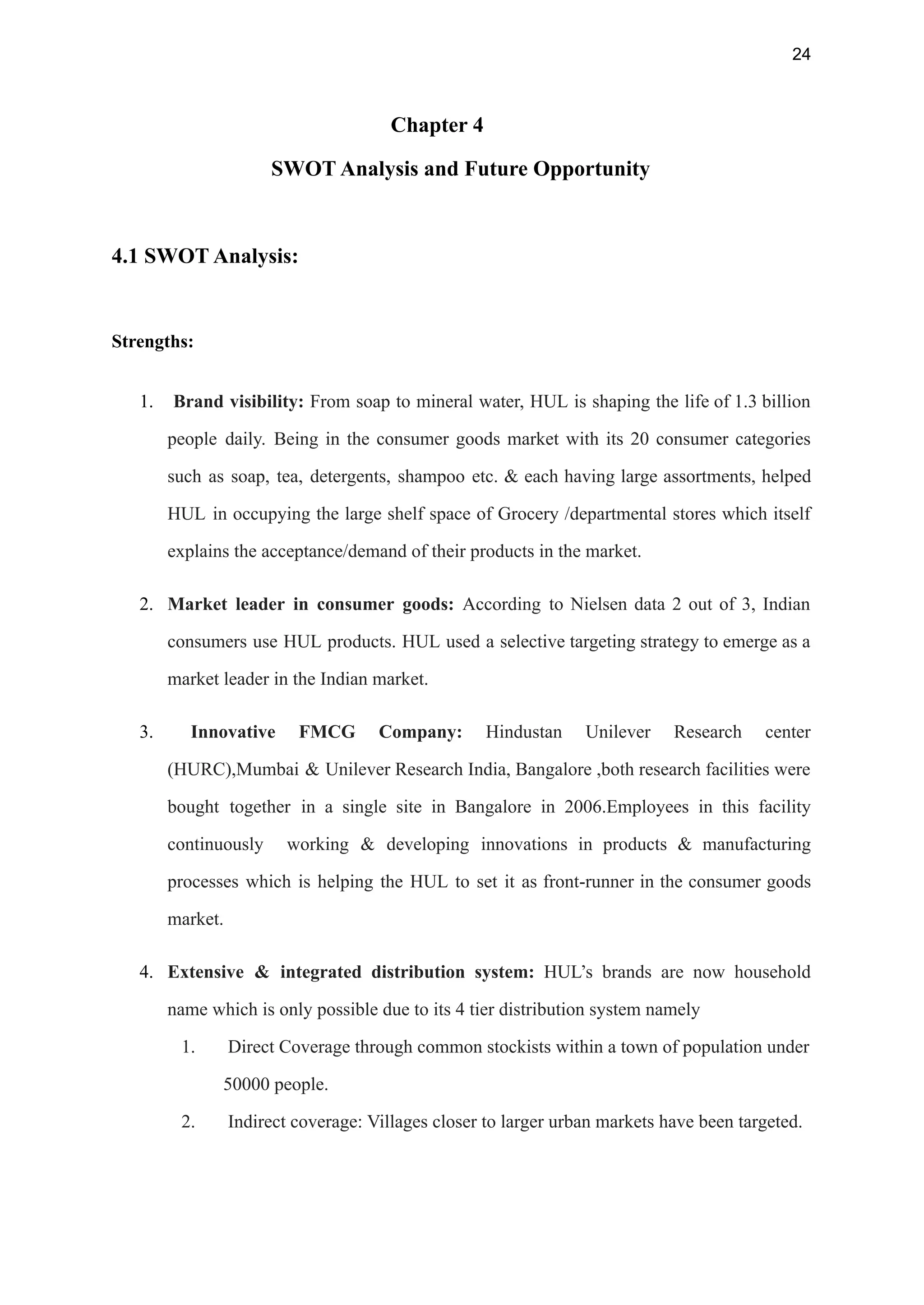 24
Chapter 4
SWOT Analysis and Future Opportunity
4.1 SWOT Analysis:
Strengths:
1. Brand visibility: From soap to mineral water, HUL is shaping the life of 1.3 billion
people daily. Being in the consumer goods market with its 20 consumer categories
such as soap, tea, detergents, shampoo etc. & each having large assortments, helped
HUL in occupying the large shelf space of Grocery /departmental stores which itself
explains the acceptance/demand of their products in the market.
2. Market leader in consumer goods: According to Nielsen data 2 out of 3, Indian
consumers use HUL products. HUL used a selective targeting strategy to emerge as a
market leader in the Indian market.
3. Innovative FMCG Company: Hindustan Unilever Research center
(HURC),Mumbai & Unilever Research India, Bangalore ,both research facilities were
bought together in a single site in Bangalore in 2006.Employees in this facility
continuously working & developing innovations in products & manufacturing
processes which is helping the HUL to set it as front-runner in the consumer goods
market.
4. Extensive & integrated distribution system: HUL’s brands are now household
name which is only possible due to its 4 tier distribution system namely
1. Direct Coverage through common stockists within a town of population under
50000 people.
2. Indirect coverage: Villages closer to larger urban markets have been targeted.
 