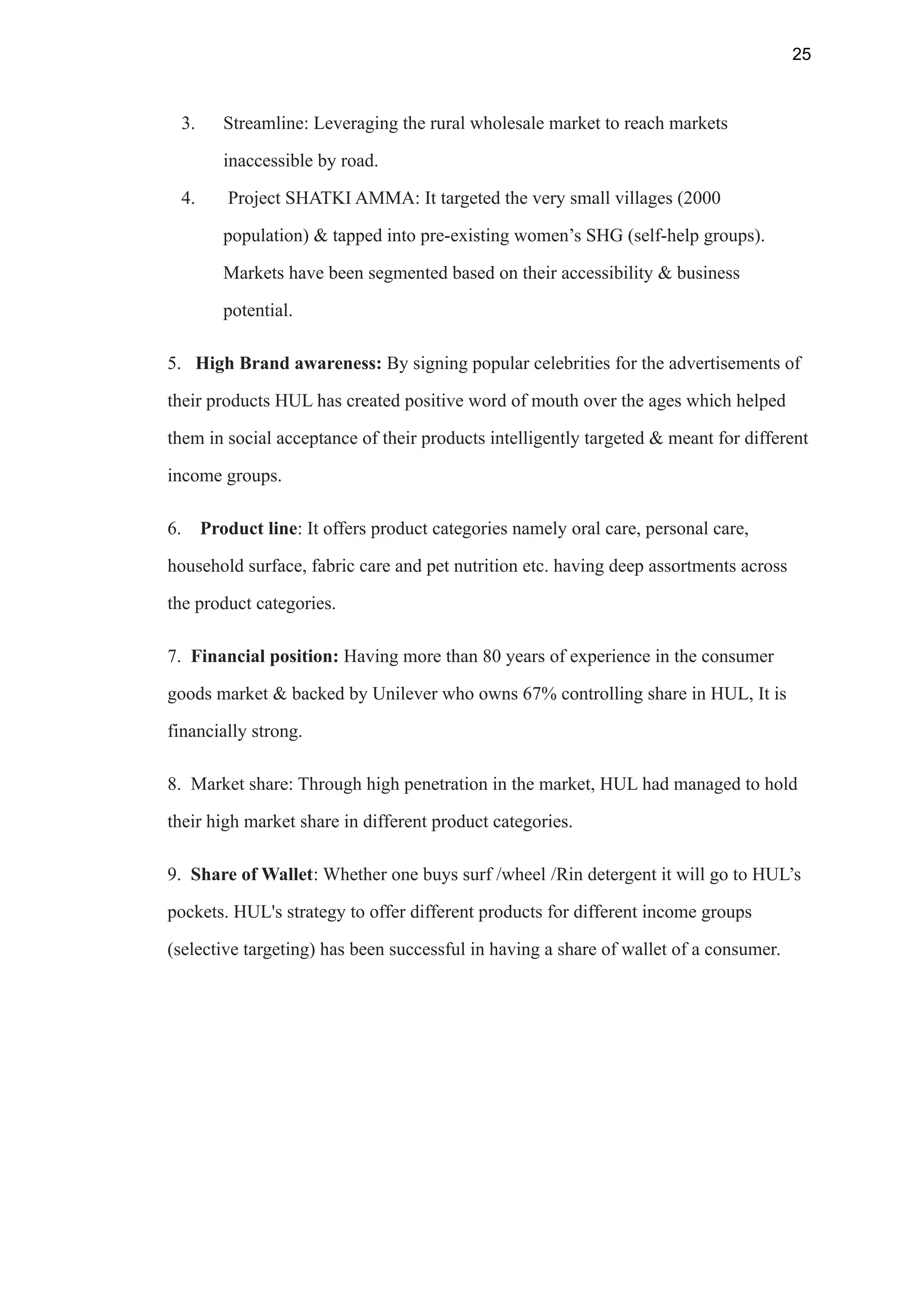 25
3. Streamline: Leveraging the rural wholesale market to reach markets
inaccessible by road.
4. Project SHATKI AMMA: It targeted the very small villages (2000
population) & tapped into pre-existing women’s SHG (self-help groups).
Markets have been segmented based on their accessibility & business
potential.
5. High Brand awareness: By signing popular celebrities for the advertisements of
their products HUL has created positive word of mouth over the ages which helped
them in social acceptance of their products intelligently targeted & meant for different
income groups.
6. Product line: It offers product categories namely oral care, personal care,
household surface, fabric care and pet nutrition etc. having deep assortments across
the product categories.
7. Financial position: Having more than 80 years of experience in the consumer
goods market & backed by Unilever who owns 67% controlling share in HUL, It is
financially strong.
8. Market share: Through high penetration in the market, HUL had managed to hold
their high market share in different product categories.
9. Share of Wallet: Whether one buys surf /wheel /Rin detergent it will go to HUL’s
pockets. HUL's strategy to offer different products for different income groups
(selective targeting) has been successful in having a share of wallet of a consumer.
 