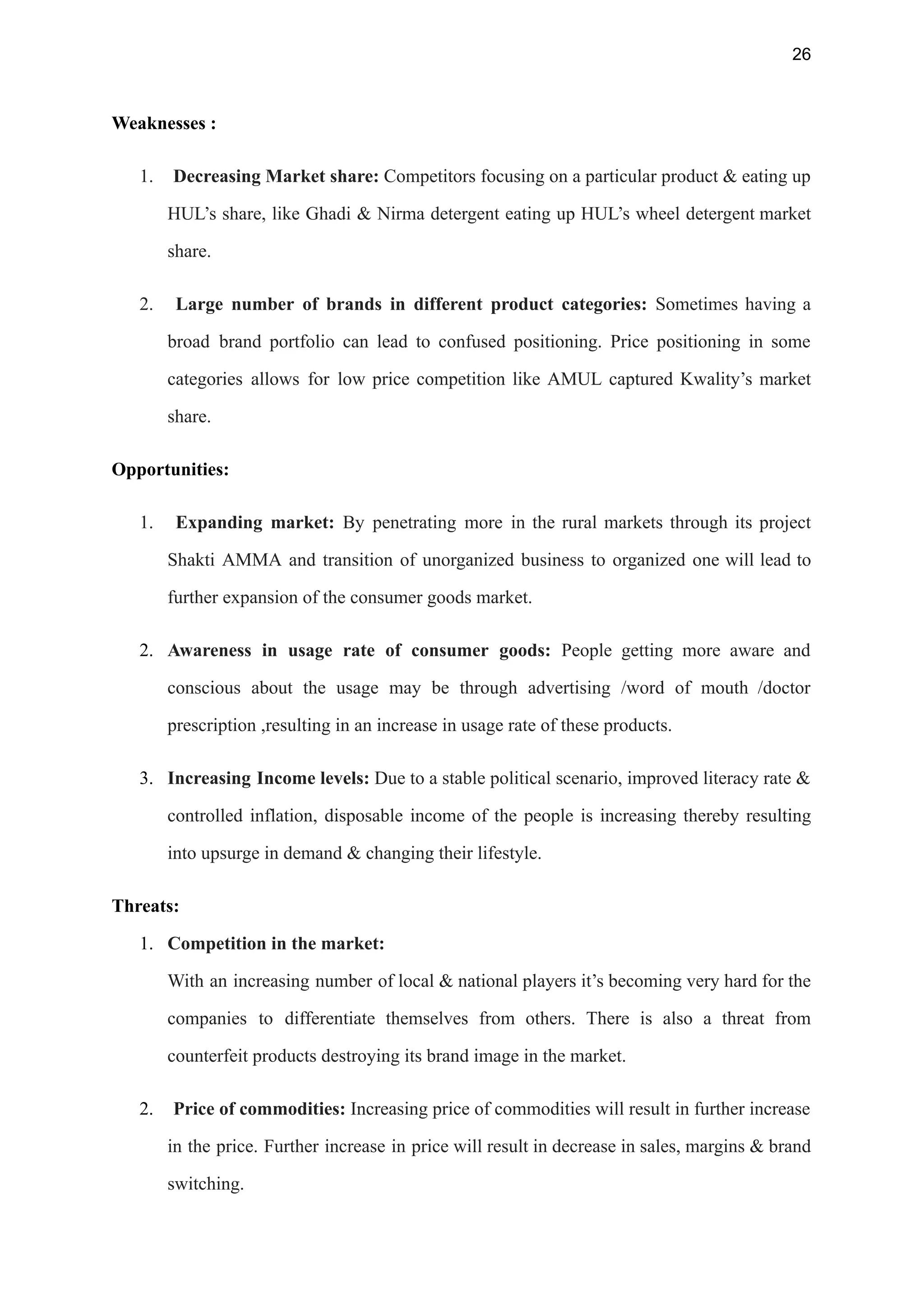 26
Weaknesses :
1. Decreasing Market share: Competitors focusing on a particular product & eating up
HUL’s share, like Ghadi & Nirma detergent eating up HUL’s wheel detergent market
share.
2. Large number of brands in different product categories: Sometimes having a
broad brand portfolio can lead to confused positioning. Price positioning in some
categories allows for low price competition like AMUL captured Kwality’s market
share.
Opportunities:
1. Expanding market: By penetrating more in the rural markets through its project
Shakti AMMA and transition of unorganized business to organized one will lead to
further expansion of the consumer goods market.
2. Awareness in usage rate of consumer goods: People getting more aware and
conscious about the usage may be through advertising /word of mouth /doctor
prescription ,resulting in an increase in usage rate of these products.
3. Increasing Income levels: Due to a stable political scenario, improved literacy rate &
controlled inflation, disposable income of the people is increasing thereby resulting
into upsurge in demand & changing their lifestyle.
Threats:
1. Competition in the market:
With an increasing number of local & national players it’s becoming very hard for the
companies to differentiate themselves from others. There is also a threat from
counterfeit products destroying its brand image in the market.
2. Price of commodities: Increasing price of commodities will result in further increase
in the price. Further increase in price will result in decrease in sales, margins & brand
switching.
 