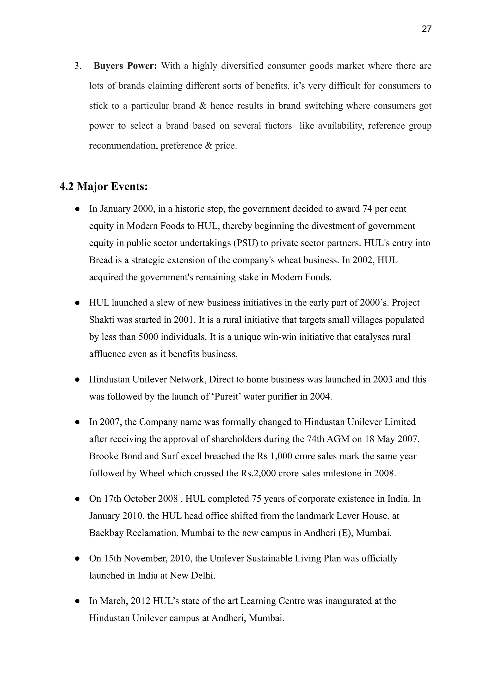 27
3. Buyers Power: With a highly diversified consumer goods market where there are
lots of brands claiming different sorts of benefits, it’s very difficult for consumers to
stick to a particular brand & hence results in brand switching where consumers got
power to select a brand based on several factors like availability, reference group
recommendation, preference & price.
4.2 Major Events:
● In January 2000, in a historic step, the government decided to award 74 per cent
equity in Modern Foods to HUL, thereby beginning the divestment of government
equity in public sector undertakings (PSU) to private sector partners. HUL's entry into
Bread is a strategic extension of the company's wheat business. In 2002, HUL
acquired the government's remaining stake in Modern Foods.
● HUL launched a slew of new business initiatives in the early part of 2000’s. Project
Shakti was started in 2001. It is a rural initiative that targets small villages populated
by less than 5000 individuals. It is a unique win-win initiative that catalyses rural
affluence even as it benefits business.
● Hindustan Unilever Network, Direct to home business was launched in 2003 and this
was followed by the launch of ‘Pureit’ water purifier in 2004.
● In 2007, the Company name was formally changed to Hindustan Unilever Limited
after receiving the approval of shareholders during the 74th AGM on 18 May 2007.
Brooke Bond and Surf excel breached the Rs 1,000 crore sales mark the same year
followed by Wheel which crossed the Rs.2,000 crore sales milestone in 2008.
● On 17th October 2008 , HUL completed 75 years of corporate existence in India. In
January 2010, the HUL head office shifted from the landmark Lever House, at
Backbay Reclamation, Mumbai to the new campus in Andheri (E), Mumbai.
● On 15th November, 2010, the Unilever Sustainable Living Plan was officially
launched in India at New Delhi.
● In March, 2012 HUL’s state of the art Learning Centre was inaugurated at the
Hindustan Unilever campus at Andheri, Mumbai.
 