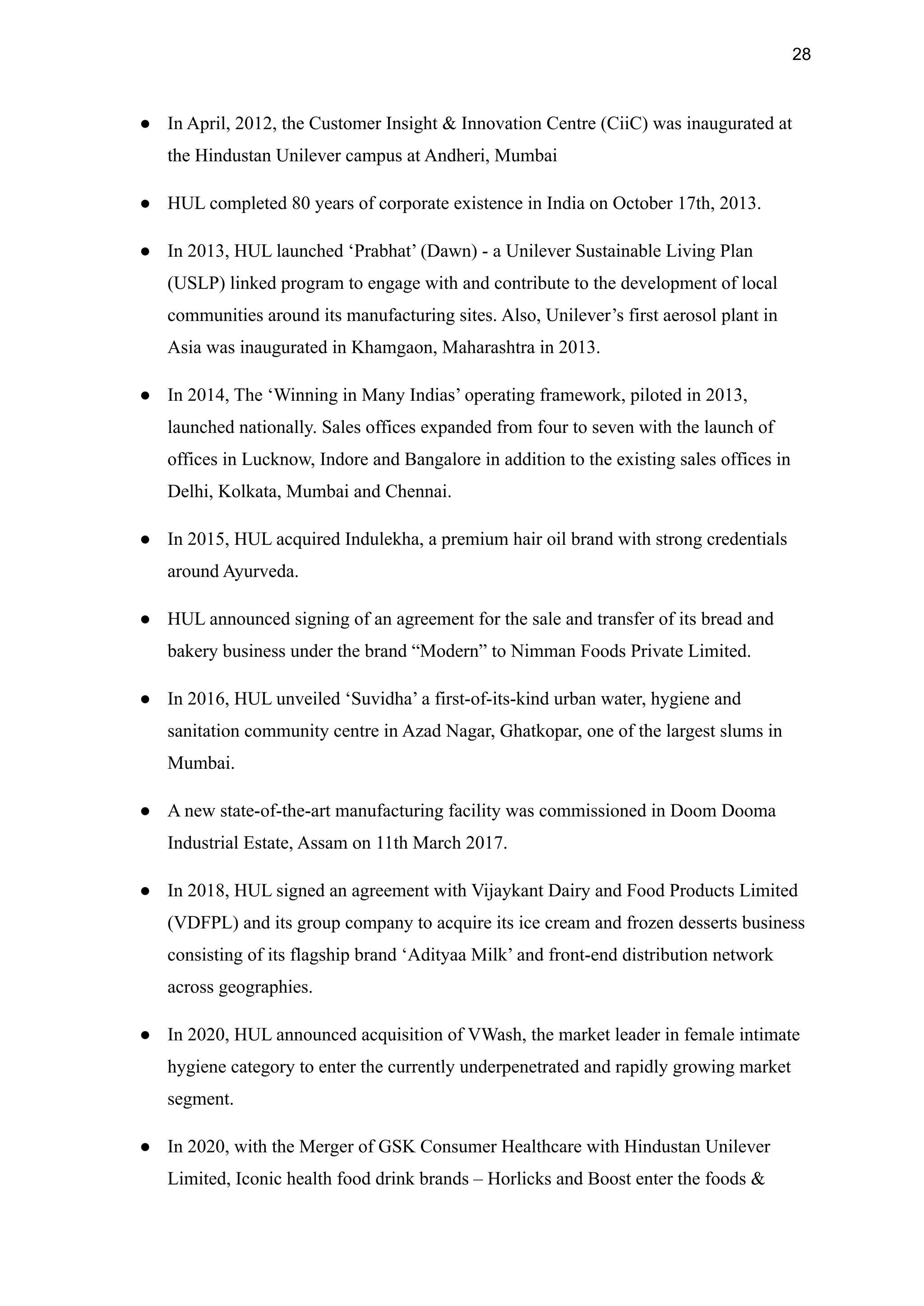 28
● In April, 2012, the Customer Insight & Innovation Centre (CiiC) was inaugurated at
the Hindustan Unilever campus at Andheri, Mumbai
● HUL completed 80 years of corporate existence in India on October 17th, 2013.
● In 2013, HUL launched ‘Prabhat’ (Dawn) - a Unilever Sustainable Living Plan
(USLP) linked program to engage with and contribute to the development of local
communities around its manufacturing sites. Also, Unilever’s first aerosol plant in
Asia was inaugurated in Khamgaon, Maharashtra in 2013.
● In 2014, The ‘Winning in Many Indias’ operating framework, piloted in 2013,
launched nationally. Sales offices expanded from four to seven with the launch of
offices in Lucknow, Indore and Bangalore in addition to the existing sales offices in
Delhi, Kolkata, Mumbai and Chennai.
● In 2015, HUL acquired Indulekha, a premium hair oil brand with strong credentials
around Ayurveda.
● HUL announced signing of an agreement for the sale and transfer of its bread and
bakery business under the brand “Modern” to Nimman Foods Private Limited.
● In 2016, HUL unveiled ‘Suvidha’ a first-of-its-kind urban water, hygiene and
sanitation community centre in Azad Nagar, Ghatkopar, one of the largest slums in
Mumbai.
● A new state-of-the-art manufacturing facility was commissioned in Doom Dooma
Industrial Estate, Assam on 11th March 2017.
● In 2018, HUL signed an agreement with Vijaykant Dairy and Food Products Limited
(VDFPL) and its group company to acquire its ice cream and frozen desserts business
consisting of its flagship brand ‘Adityaa Milk’ and front-end distribution network
across geographies.
● In 2020, HUL announced acquisition of VWash, the market leader in female intimate
hygiene category to enter the currently underpenetrated and rapidly growing market
segment.
● In 2020, with the Merger of GSK Consumer Healthcare with Hindustan Unilever
Limited, Iconic health food drink brands – Horlicks and Boost enter the foods &
 