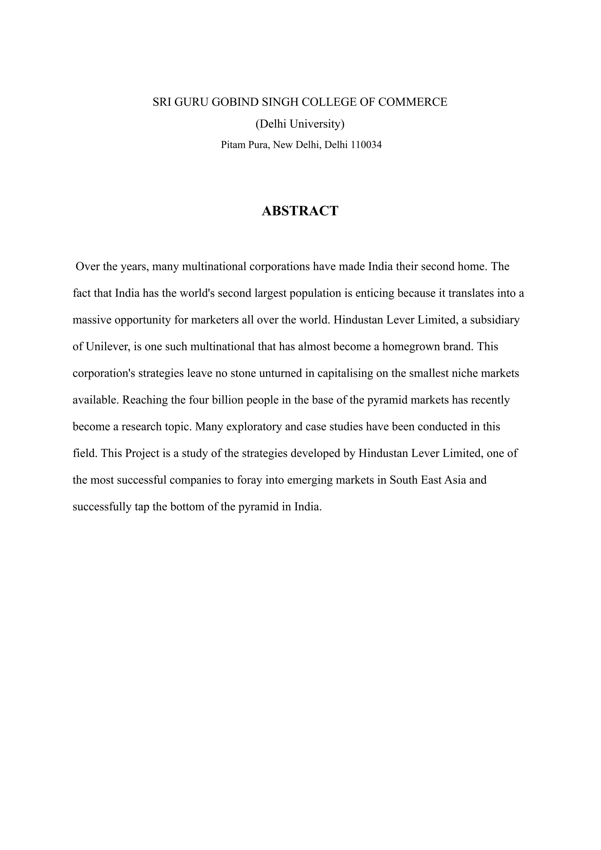 SRI GURU GOBIND SINGH COLLEGE OF COMMERCE
(Delhi University)
Pitam Pura, New Delhi, Delhi 110034
ABSTRACT
Over the years, many multinational corporations have made India their second home. The
fact that India has the world's second largest population is enticing because it translates into a
massive opportunity for marketers all over the world. Hindustan Lever Limited, a subsidiary
of Unilever, is one such multinational that has almost become a homegrown brand. This
corporation's strategies leave no stone unturned in capitalising on the smallest niche markets
available. Reaching the four billion people in the base of the pyramid markets has recently
become a research topic. Many exploratory and case studies have been conducted in this
field. This Project is a study of the strategies developed by Hindustan Lever Limited, one of
the most successful companies to foray into emerging markets in South East Asia and
successfully tap the bottom of the pyramid in India.
 