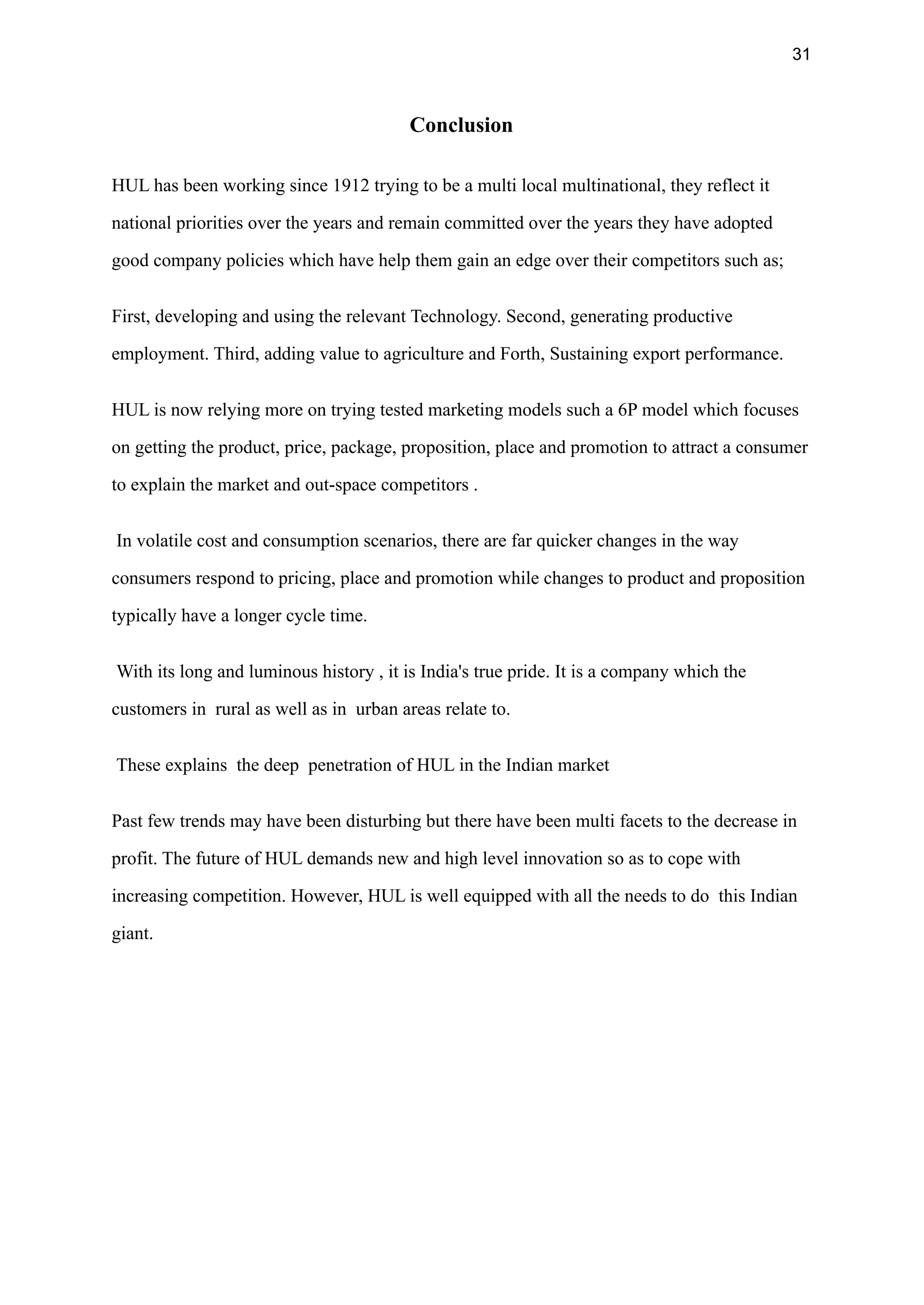31
Conclusion
HUL has been working since 1912 trying to be a multi local multinational, they reflect it
national priorities over the years and remain committed over the years they have adopted
good company policies which have help them gain an edge over their competitors such as;
First, developing and using the relevant Technology. Second, generating productive
employment. Third, adding value to agriculture and Forth, Sustaining export performance.
HUL is now relying more on trying tested marketing models such a 6P model which focuses
on getting the product, price, package, proposition, place and promotion to attract a consumer
to explain the market and out-space competitors .
In volatile cost and consumption scenarios, there are far quicker changes in the way
consumers respond to pricing, place and promotion while changes to product and proposition
typically have a longer cycle time.
With its long and luminous history , it is India's true pride. It is a company which the
customers in rural as well as in urban areas relate to.
These explains the deep penetration of HUL in the Indian market
Past few trends may have been disturbing but there have been multi facets to the decrease in
profit. The future of HUL demands new and high level innovation so as to cope with
increasing competition. However, HUL is well equipped with all the needs to do this Indian
giant.
 