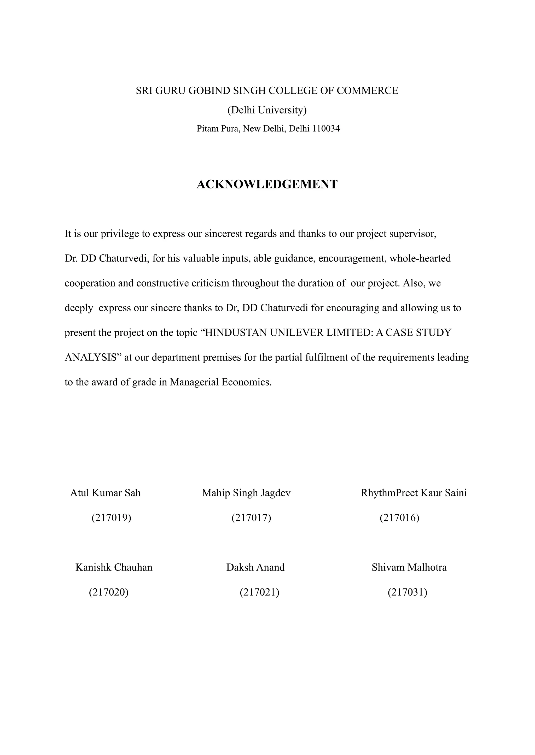 SRI GURU GOBIND SINGH COLLEGE OF COMMERCE
(Delhi University)
Pitam Pura, New Delhi, Delhi 110034
ACKNOWLEDGEMENT
It is our privilege to express our sincerest regards and thanks to our project supervisor,
Dr. DD Chaturvedi, for his valuable inputs, able guidance, encouragement, whole-hearted
cooperation and constructive criticism throughout the duration of our project. Also, we
deeply express our sincere thanks to Dr, DD Chaturvedi for encouraging and allowing us to
present the project on the topic “HINDUSTAN UNILEVER LIMITED: A CASE STUDY
ANALYSIS” at our department premises for the partial fulfilment of the requirements leading
to the award of grade in Managerial Economics.
Atul Kumar Sah Mahip Singh Jagdev RhythmPreet Kaur Saini
(217019) (217017) (217016)
Kanishk Chauhan Daksh Anand Shivam Malhotra
(217020) (217021) (217031)
 