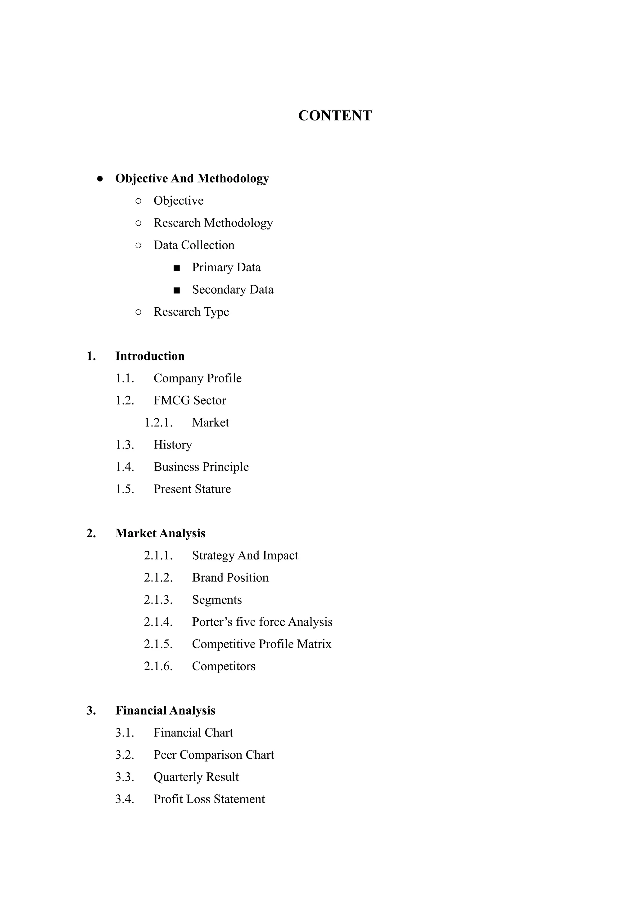 CONTENT
● Objective And Methodology
○ Objective
○ Research Methodology
○ Data Collection
■ Primary Data
■ Secondary Data
○ Research Type
1. Introduction
1.1. Company Profile
1.2. FMCG Sector
1.2.1. Market
1.3. History
1.4. Business Principle
1.5. Present Stature
2. Market Analysis
2.1.1. Strategy And Impact
2.1.2. Brand Position
2.1.3. Segments
2.1.4. Porter’s five force Analysis
2.1.5. Competitive Profile Matrix
2.1.6. Competitors
3. Financial Analysis
3.1. Financial Chart
3.2. Peer Comparison Chart
3.3. Quarterly Result
3.4. Profit Loss Statement
 
