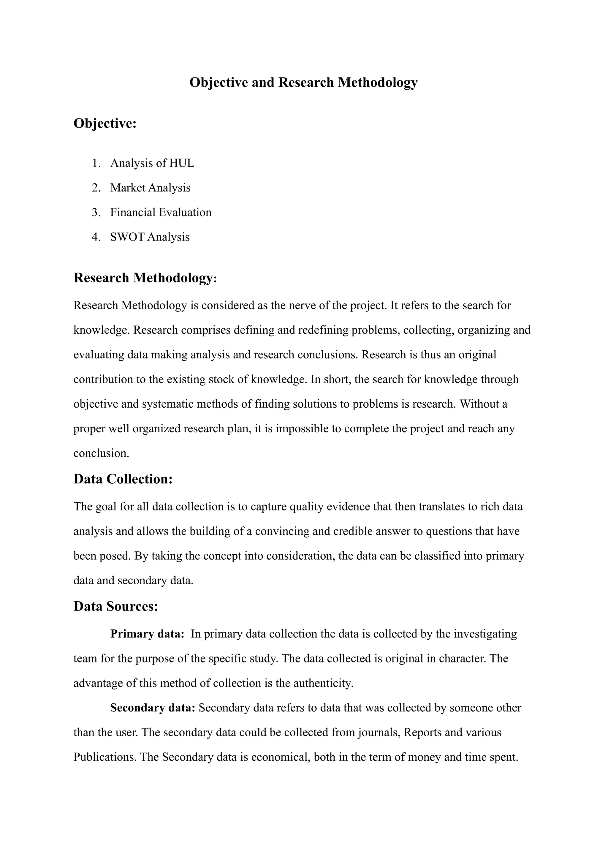 Objective and Research Methodology
Objective:
1. Analysis of HUL
2. Market Analysis
3. Financial Evaluation
4. SWOT Analysis
Research Methodology:
Research Methodology is considered as the nerve of the project. It refers to the search for
knowledge. Research comprises defining and redefining problems, collecting, organizing and
evaluating data making analysis and research conclusions. Research is thus an original
contribution to the existing stock of knowledge. In short, the search for knowledge through
objective and systematic methods of finding solutions to problems is research. Without a
proper well organized research plan, it is impossible to complete the project and reach any
conclusion.
Data Collection:
The goal for all data collection is to capture quality evidence that then translates to rich data
analysis and allows the building of a convincing and credible answer to questions that have
been posed. By taking the concept into consideration, the data can be classified into primary
data and secondary data.
Data Sources:
Primary data: In primary data collection the data is collected by the investigating
team for the purpose of the specific study. The data collected is original in character. The
advantage of this method of collection is the authenticity.
Secondary data: Secondary data refers to data that was collected by someone other
than the user. The secondary data could be collected from journals, Reports and various
Publications. The Secondary data is economical, both in the term of money and time spent.
 