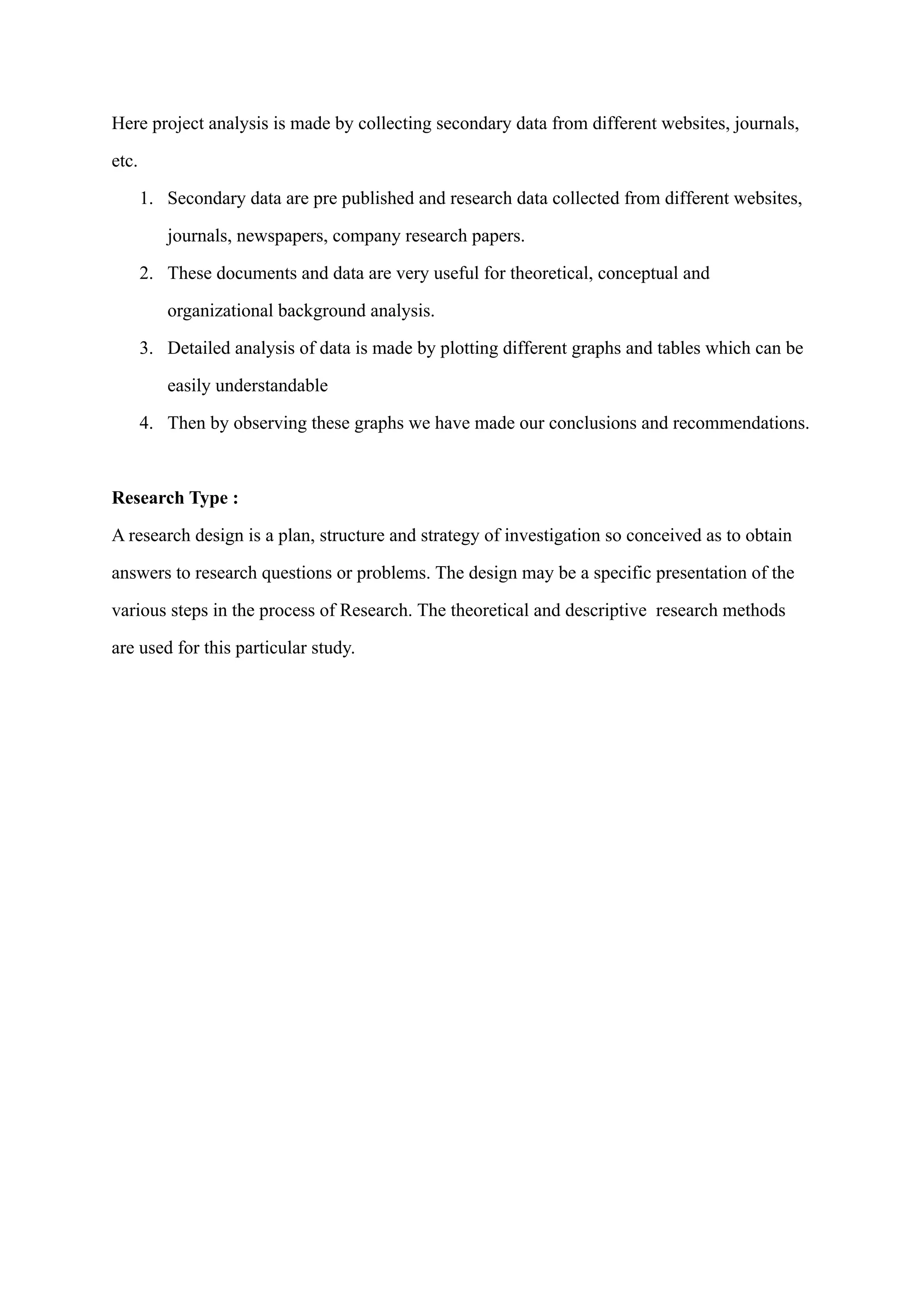 Here project analysis is made by collecting secondary data from different websites, journals,
etc.
1. Secondary data are pre published and research data collected from different websites,
journals, newspapers, company research papers.
2. These documents and data are very useful for theoretical, conceptual and
organizational background analysis.
3. Detailed analysis of data is made by plotting different graphs and tables which can be
easily understandable
4. Then by observing these graphs we have made our conclusions and recommendations.
Research Type :
A research design is a plan, structure and strategy of investigation so conceived as to obtain
answers to research questions or problems. The design may be a specific presentation of the
various steps in the process of Research. The theoretical and descriptive research methods
are used for this particular study.
 