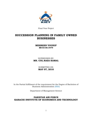 Final Year Project


 SUCCESSION PLANNING IN FAMILY OWNED
             BUSINESSES

                         MEHREEN YOUSUF
                             BB-03-06-3479




                            SUPERVISED BY:
                       MR. COL.RAZA KAMAL


                             SUBMITTED ON:
                            MAY 07, 2010




In the Partial fulfillment of the requirement for the Degree of Bachelors of
                       Business Administration (BBA)

                   Department of Management Science


              PAKISTAN AIR FORCE
KARACHI INSTITUTE OF ECONOMICS AND TECHNOLOGY




                                     1
 