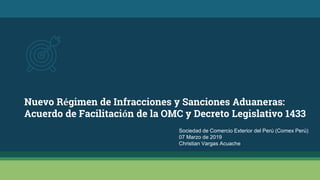 Nuevo Régimen de Infracciones y Sanciones Aduaneras:
Acuerdo de Facilitación de la OMC y Decreto Legislativo 1433
Sociedad de Comercio Exterior del Perú (Comex Perú)
07 Marzo de 2019
Christian Vargas Acuache
 