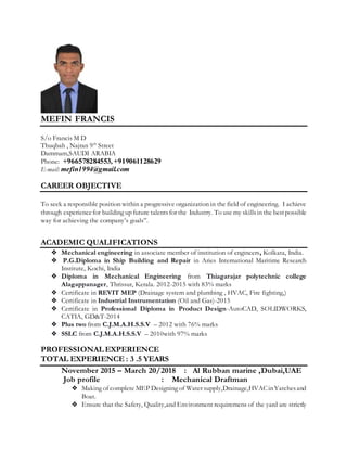 MEFIN FRANCIS
S/o Francis M D
Thuqbah , Najran 9th
Street
Dammam,SAUDI ARABIA
Phone: +966578284553, +919061128629
E-mail: mefin1994@gmail.com
CAREER OBJECTIVE
To seek a responsible position within a progressive organization in the field of engineering. I achieve
through experiencefor building up future talentsfor the Industry. To use my skillsin the bestpossible
way for achieving the company’s goals”.
ACADEMIC QUALIFICATIONS
❖ Mechanical engineering in associate member of institution of engineers, Kolkata, India.
❖ P.G.Diploma in Ship Building and Repair in Aries International Maritime Research
Institute, Kochi, India
❖ Diploma in Mechanical Engineering from Thiagarajar polytechnic college
Alagappanager, Thrissur, Kerala. 2012-2015 with 83% marks
❖ Certificate in REVIT MEP (Drainage system and plumbing , HVAC, Fire fighting,)
❖ Certificate in Industrial Instrumentation (Oil and Gas)-2015
❖ Certificate in Professional Diploma in Product Design-AutoCAD, SOLIDWORKS,
CATIA, GD&T-2014
❖ Plus two from C.J.M.A.H.S.S.V – 2012 with 76% marks
❖ SSLC from C.J.M.A.H.S.S.V – 2010with 97% marks
PROFESSIONAL EXPERIENCE
TOTAL EXPERIENCE : 3 .5 YEARS
November 2015 – March 20/2018 : Al Rubban marine ,Dubai,UAE
Job profile : Mechanical Draftman
❖ Making of complete MEP Designing of Water supply,Drainage,HVACinYatchesand
Boat.
❖ Ensure that the Safety, Quality,and Environment requiremens of the yard are strictly
 
