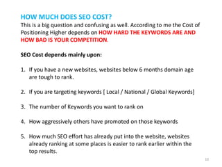 HOW MUCH DOES SEO COST?
This is a big question and confusing as well. According to me the Cost of
Positioning Higher depends on HOW HARD THE KEYWORDS ARE AND
HOW BAD IS YOUR COMPETITION.
SEO Cost depends mainly upon:
1. If you have a new websites, websites below 6 months domain age
are tough to rank.
2. If you are targeting keywords [ Local / National / Global Keywords]
3. The number of Keywords you want to rank on
4. How aggressively others have promoted on those keywords
5. How much SEO effort has already put into the website, websites
already ranking at some places is easier to rank earlier within the
top results.
10
 