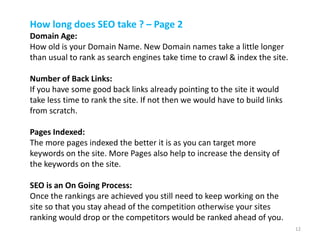How long does SEO take ? – Page 2
Domain Age:
How old is your Domain Name. New Domain names take a little longer
than usual to rank as search engines take time to crawl & index the site.
Number of Back Links:
If you have some good back links already pointing to the site it would
take less time to rank the site. If not then we would have to build links
from scratch.
Pages Indexed:
The more pages indexed the better it is as you can target more
keywords on the site. More Pages also help to increase the density of
the keywords on the site.
SEO is an On Going Process:
Once the rankings are achieved you still need to keep working on the
site so that you stay ahead of the competition otherwise your sites
ranking would drop or the competitors would be ranked ahead of you.
12
 