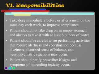 VI. Responsibilities
• Take dose immediately before or after a meal on the
same day each week, to improve compliance.
• Patient should not take drug on an empty stomach
and always to take it with at least 8 ounces of water.
• Patient should be careful when performing activities
that require alertness and coordination because
dizziness, disturbed sense of balance, and
neuropsychiatric reactions may occur.
• Patient should notify prescriber if signs and
symptoms of impending toxicity occur.
 