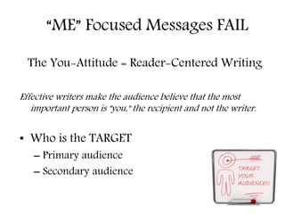 “ME” Focused Messages FAIL 
The You-Attitude = Reader-Centered Writing 
Effective writers make the audience believe that the most 
important person is "you," the recipient and not the writer. 
• Who is the TARGET 
– Primary audience 
– Secondary audience 
 