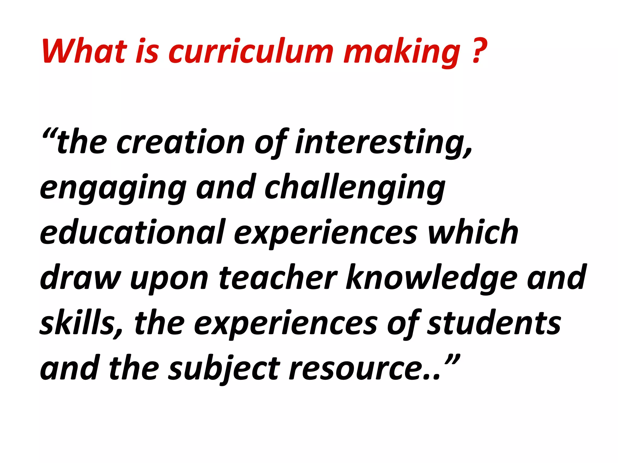 What is curriculum making ? “ the creation of interesting, engaging and challenging educational experiences which draw upon teacher knowledge and skills, the experiences of students and the subject resource..” 