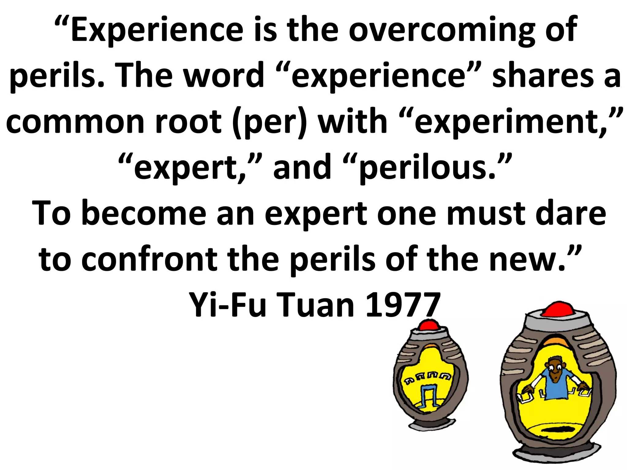 “ Experience is the overcoming of perils. The word “experience” shares a common root (per) with “experiment,” “expert,” and “perilous.” To become an expert one must dare to confront the perils of the new.”  Yi-Fu Tuan 1977 