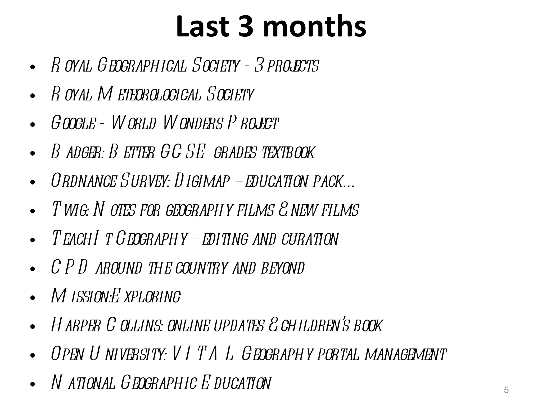 Last 3 months Royal Geographical Society - 3 projects Royal Meteorological Society Google - World Wonders Project Badger: Better GCSE grades textbook Ordnance Survey: Digimap – education pack… Twig: Notes for geography films & new films TeachIt Geography – editing and curation CPD around the country and beyond Mission:Exploring Harper Collins: online updates & children’s book Open University: VITAL Geography portal management National Geographic Education 