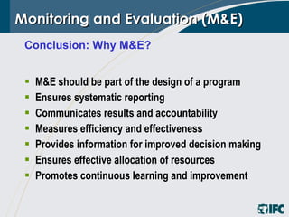 Monitoring and Evaluation (M&E) M&E should be part of the design of a program Ensures systematic reporting Communicates results and accountability Measures efficiency and effectiveness Provides information for improved decision making Ensures effective allocation of resources Promotes continuous learning and improvement Conclusion: Why M&E? 