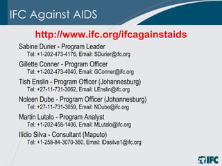 IFC Against AIDS http://www.ifc.org/ifcagainstaids   Sabine Durier - Program Leader  Tel: +1-202-473-4176, Email: SDurier@ifc.org Gillette Conner - Program Officer  Tel: +1-202-473-4040, Email: GConner@ifc.org Tish Enslin - Program Officer (Johannesburg)  Tel: +27-11-731-3062, Email: LEnslin@ifc.org Noleen Dube - Program Officer (Johannesburg)  Tel: +27-11-731-3059, Email: NDube@ifc.org Martin Lutalo - Program Analyst Tel: +1-202-458-1406, Email: MLutalo@ifc.org Ilídio Silva - Consultant (Maputo) Tel: +1-258-84-3070-360, Email: IDasilva1@ifc.org 