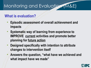 Monitoring and Evaluation (M&E) Episodic assessment of overall achievement and impacts  Systematic way of learning from experience  to IMPROVE  current  activities and promote better planning for  future action   Designed specifically with intention to attribute changes to intervention itself Answers the question, “what have we achieved and what impact have we made” What is evaluation?  