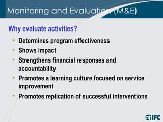 Monitoring and Evaluation (M&E) Determines program effectiveness   Shows impact Strengthens financial responses and accountability Promotes a learning culture focused on service improvement Promotes replication of successful interventions Why evaluate activities?  