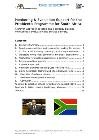 Monitoring & Evaluation Support for the
President’s Programme for South Africa
A proven approach to large-scale capacity building,
monitoring & evaluation and service delivery.


Contents
1.  Executive Summary ........................................................... 2 
2.  Enabling cross-ministry and cross-sector working for success .. 3 
3.  ICT for capacity building, planning, monitoring & evaluation .... 4 
4.  Indicators linking local, continental and global programmes ..... 6 
5.  Meshworks for enabling government: a summary................... 7 
6.  Proven global best practice ............................................... 10 
7.  A practical approach ........................................................ 10 
8.  Meshwork Elements Reducing Cost Time and Risk ................ 11 
9.  Online Technology Platform and Shared Service Model .......... 12 
10.  Examples of software platform ........................................ 13 
11.  Meshwork Development Roadmap.................................... 16 
12.  Conclusion .................................................................... 18 
Appendix 1: Selection Criteria for software to support MIDIR ...... 19 
Appendix 2: Action Learning (and Project Khaedu) ..................... 21 
Contacts .............................................................................. 23 




Copyright (c) 2009, Gaiasoft IP Ltd. Portions copyright ICT-Works (Pty) Ltd, Africa International Advisors and CHE
Netherlands. All Rights Reserved.                           1
 