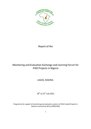 Report of the




Monitoring and Evaluation Exchange and Learning Forum for
                 IFAD Projects in Nigeria



                               LAGOS, NIGERIA.




                              18th to 21st July 2011



Programme for support of monitoring and evaluation systems of IFAD funded Projects in
                      Western and Central Africa (PROSUME)

                                         1
 