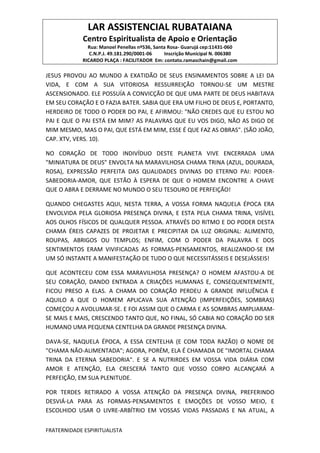 LAR ASSISTENCIAL RUBATAIANA
Centro Espiritualista de Apoio e Orientação
Rua: Manoel Penellas nº536, Santa Rosa- Guarujá cep:11431-060
C.N.P.J. 49.181.290/0001-06 Inscrição Municipal N. 006380
RICARDO PLAÇA : FACILITADOR Em: contato.ramaschain@gmail.com
FRATERNIDADE ESPIRITUALISTA
JESUS PROVOU AO MUNDO A EXATIDÃO DE SEUS ENSINAMENTOS SOBRE A LEI DA
VIDA, E COM A SUA VITORIOSA RESSURREIÇÃO TORNOU-SE UM MESTRE
ASCENSIONADO. ELE POSSUÍA A CONVICÇÃO DE QUE UMA PARTE DE DEUS HABITAVA
EM SEU CORAÇÃO E O FAZIA BATER. SABIA QUE ERA UM FILHO DE DEUS E, PORTANTO,
HERDEIRO DE TODO O PODER DO PAI, E AFIRMOU: "NÃO CREDES QUE EU ESTOU NO
PAI E QUE O PAI ESTÁ EM MIM? AS PALAVRAS QUE EU VOS DIGO, NÃO AS DIGO DE
MIM MESMO, MAS O PAI, QUE ESTÁ EM MIM, ESSE É QUE FAZ AS OBRAS". (SÃO JOÃO,
CAP. XTV, VERS. 10).
NO CORAÇÃO DE TODO INDIVÍDUO DESTE PLANETA VIVE ENCERRADA UMA
"MINIATURA DE DEUS" ENVOLTA NA MARAVILHOSA CHAMA TRINA (AZUL, DOURADA,
ROSA), EXPRESSÃO PERFEITA DAS QUALIDADES DIVINAS DO ETERNO PAI: PODER-
SABEDORIA-AMOR, QUE ESTÃO À ESPERA DE QUE O HOMEM ENCONTRE A CHAVE
QUE O ABRA E DERRAME NO MUNDO O SEU TESOURO DE PERFEIÇÃO!
QUANDO CHEGASTES AQUI, NESTA TERRA, A VOSSA FORMA NAQUELA ÉPOCA ERA
ENVOLVIDA PELA GLORIOSA PRESENÇA DIVINA, E ESTA PELA CHAMA TRINA, VISÍVEL
AOS OLHOS FÍSICOS DE QUALQUER PESSOA. ATRAVÉS DO RITMO E DO PODER DESTA
CHAMA ÉREIS CAPAZES DE PROJETAR E PRECIPITAR DA LUZ ORIGINAL: ALIMENTO,
ROUPAS, ABRIGOS OU TEMPLOS; ENFIM, COM O PODER DA PALAVRA E DOS
SENTIMENTOS ERAM VIVIFICADAS AS FORMAS-PENSAMENTOS, REALIZANDO-SE EM
UM SÓ INSTANTE A MANIFESTAÇÃO DE TUDO O QUE NECESSITÁSSEIS E DESEJÁSSEIS!
QUE ACONTECEU COM ESSA MARAVILHOSA PRESENÇA? O HOMEM AFASTOU-A DE
SEU CORAÇÃO, DANDO ENTRADA A CRIAÇÕES HUMANAS E, CONSEQUENTEMENTE,
FICOU PRESO A ELAS. A CHAMA DO CORAÇÃO PERDEU A GRANDE INFLUÊNCIA E
AQUILO A QUE O HOMEM APLICAVA SUA ATENÇÃO (IMPERFEIÇÕES, SOMBRAS)
COMEÇOU A AVOLUMAR-SE. E FOI ASSIM QUE O CARMA E AS SOMBRAS AMPLIARAM-
SE MAIS E MAIS, CRESCENDO TANTO QUE, NO FINAL, SÓ CABIA NO CORAÇÃO DO SER
HUMANO UMA PEQUENA CENTELHA DA GRANDE PRESENÇA DIVINA.
DAVA-SE, NAQUELA ÉPOCA, A ESSA CENTELHA (E COM TODA RAZÃO) O NOME DE
"CHAMA NÃO-ALIMENTADA"; AGORA, PORÉM, ELA É CHAMADA DE "IMORTAL CHAMA
TRINA DA ETERNA SABEDORIA". E SE A NUTRIRDES EM VOSSA VIDA DIÁRIA COM
AMOR E ATENÇÃO, ELA CRESCERÁ TANTO QUE VOSSO CORPO ALCANÇARÁ A
PERFEIÇÃO, EM SUA PLENITUDE.
POR TERDES RETIRADO A VOSSA ATENÇÃO DA PRESENÇA DIVINA, PREFERINDO
DESVIÁ-LA PARA AS FORMAS-PENSAMENTOS E EMOÇÕES DE VOSSO MEIO, E
ESCOLHIDO USAR O LIVRE-ARBÍTRIO EM VOSSAS VIDAS PASSADAS E NA ATUAL, A
 