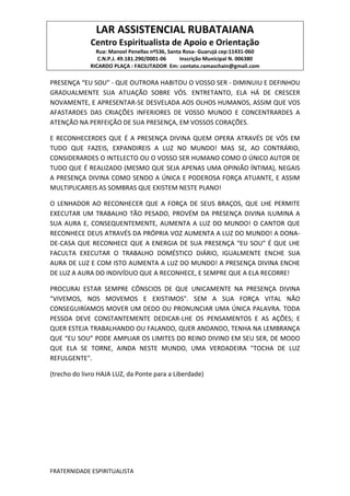 LAR ASSISTENCIAL RUBATAIANA
Centro Espiritualista de Apoio e Orientação
Rua: Manoel Penellas nº536, Santa Rosa- Guarujá cep:11431-060
C.N.P.J. 49.181.290/0001-06 Inscrição Municipal N. 006380
RICARDO PLAÇA : FACILITADOR Em: contato.ramaschain@gmail.com
FRATERNIDADE ESPIRITUALISTA
PRESENÇA “EU SOU” - QUE OUTRORA HABITOU O VOSSO SER - DIMINUIU E DEFINHOU
GRADUALMENTE SUA ATUAÇÃO SOBRE VÓS. ENTRETANTO, ELA HÁ DE CRESCER
NOVAMENTE, E APRESENTAR-SE DESVELADA AOS OLHOS HUMANOS, ASSIM QUE VOS
AFASTARDES DAS CRIAÇÕES INFERIORES DE VOSSO MUNDO E CONCENTRARDES A
ATENÇÃO NA PERFEIÇÃO DE SUA PRESENÇA, EM VOSSOS CORAÇÕES.
E RECONHECERDES QUE É A PRESENÇA DIVINA QUEM OPERA ATRAVÉS DE VÓS EM
TUDO QUE FAZEIS, EXPANDIREIS A LUZ NO MUNDO! MAS SE, AO CONTRÁRIO,
CONSIDERARDES O INTELECTO OU O VOSSO SER HUMANO COMO O ÚNICO AUTOR DE
TUDO QUE É REALIZADO (MESMO QUE SEJA APENAS UMA OPINIÃO ÍNTIMA), NEGAIS
A PRESENÇA DIVINA COMO SENDO A ÚNICA E PODEROSA FORÇA ATUANTE, E ASSIM
MULTIPLICAREIS AS SOMBRAS QUE EXISTEM NESTE PLANO!
O LENHADOR AO RECONHECER QUE A FORÇA DE SEUS BRAÇOS, QUE LHE PERMITE
EXECUTAR UM TRABALHO TÃO PESADO, PROVÉM DA PRESENÇA DIVINA ILUMINA A
SUA AURA E, CONSEQUENTEMENTE, AUMENTA A LUZ DO MUNDO! O CANTOR QUE
RECONHECE DEUS ATRAVÉS DA PRÓPRIA VOZ AUMENTA A LUZ DO MUNDO! A DONA-
DE-CASA QUE RECONHECE QUE A ENERGIA DE SUA PRESENÇA “EU SOU” É QUE LHE
FACULTA EXECUTAR O TRABALHO DOMÉSTICO DIÁRIO, IGUALMENTE ENCHE SUA
AURA DE LUZ E COM ISTO AUMENTA A LUZ DO MUNDO! A PRESENÇA DIVINA ENCHE
DE LUZ A AURA DO INDIVÍDUO QUE A RECONHECE, E SEMPRE QUE A ELA RECORRE!
PROCURAI ESTAR SEMPRE CÔNSCIOS DE QUE UNICAMENTE NA PRESENÇA DIVINA
"VIVEMOS, NOS MOVEMOS E EXISTIMOS". SEM A SUA FORÇA VITAL NÃO
CONSEGUIRÍAMOS MOVER UM DEDO OU PRONUNCIAR UMA ÚNICA PALAVRA. TODA
PESSOA DEVE CONSTANTEMENTE DEDICAR-LHE OS PENSAMENTOS E AS AÇÕES; E
QUER ESTEJA TRABALHANDO OU FALANDO, QUER ANDANDO, TENHA NA LEMBRANÇA
QUE “EU SOU” PODE AMPLIAR OS LIMITES DO REINO DIVINO EM SEU SER, DE MODO
QUE ELA SE TORNE, AINDA NESTE MUNDO, UMA VERDADEIRA "TOCHA DE LUZ
REFULGENTE".
(trecho do livro HAJA LUZ, da Ponte para a Liberdade)
 
